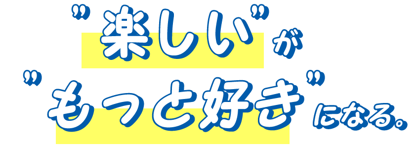 「楽しい」が「もっと好き」になる。